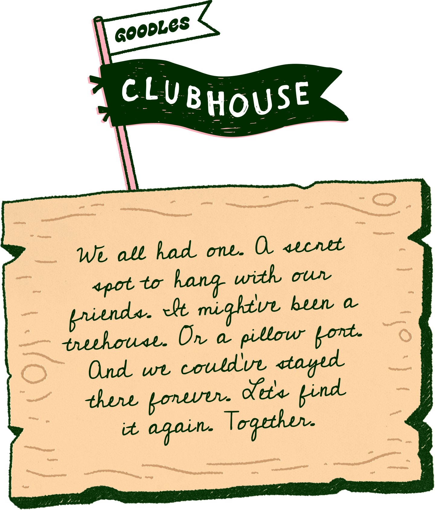 We all had one. A secret spot to hang with our friends. It might’ve been a treehouse. Or a pillow fort. and we could've stayed there forever. Let’s go there again. Together.